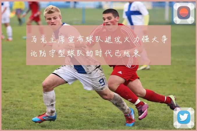 马竞主席宣布球队进攻火力强大争论防守型球队的时代已结束