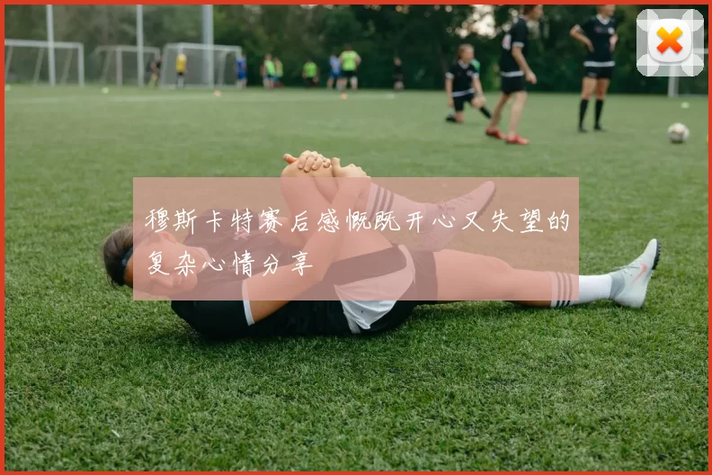 穆斯卡特赛后感慨既开心又失望的复杂心情分享