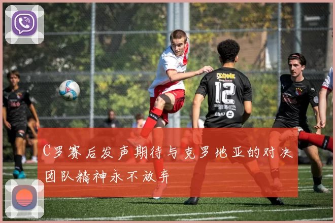 C罗赛后发声期待与克罗地亚的对决团队精神永不放弃