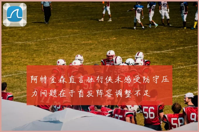 阿特金森直言独行侠未感受防守压力问题在于首发阵容调整不足