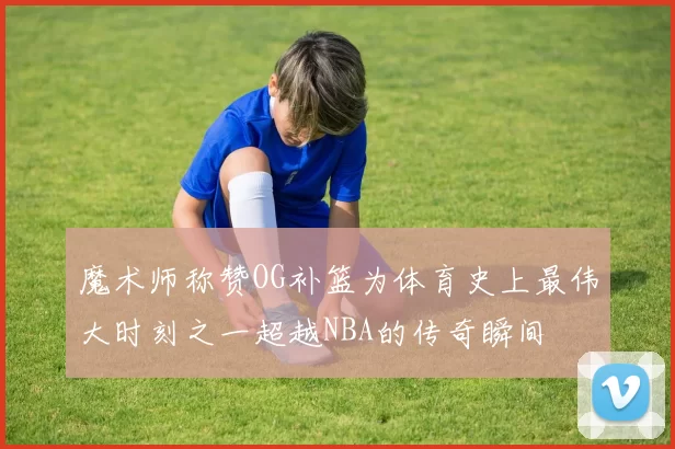 魔术师称赞OG补篮为体育史上最伟大时刻之一超越NBA的传奇瞬间