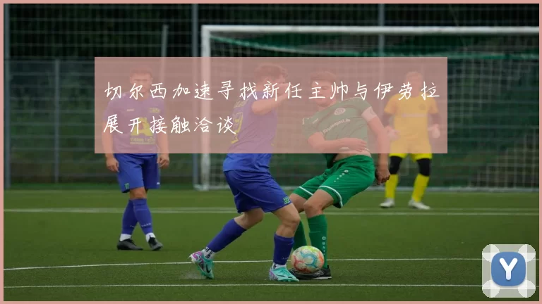 切尔西加速寻找新任主帅与伊劳拉展开接触洽谈