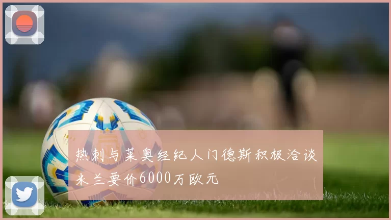热刺与莱奥经纪人门德斯积极洽谈米兰要价6000万欧元