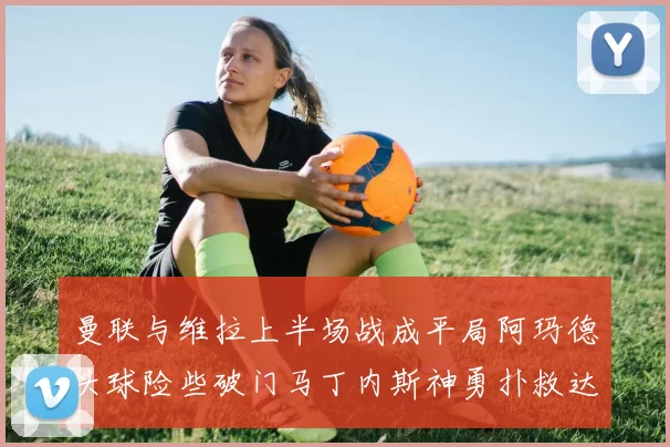 曼联与维拉上半场战成平局阿玛德头球险些破门马丁内斯神勇扑救达洛特错失良机