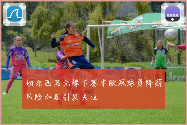切尔西若无缘下赛季欧冠球员降薪风险加剧引发关注