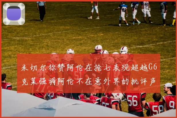 米切尔称赞阿伦在抢七表现超越G6克莱强调阿伦不在意外界的批评声音