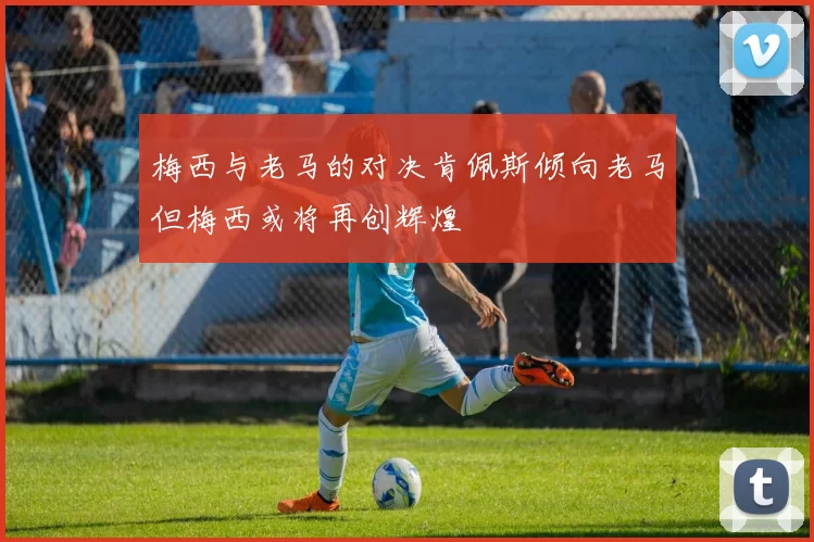 梅西与老马的对决肯佩斯倾向老马但梅西或将再创辉煌