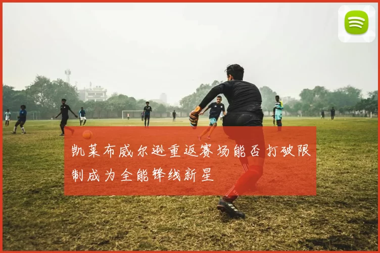 凯莱布威尔逊重返赛场能否打破限制成为全能锋线新星