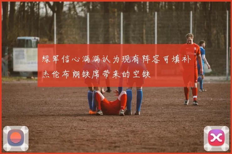 绿军信心满满认为现有阵容可填补杰伦布朗缺席带来的空缺