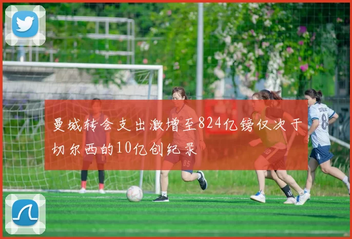 曼城转会支出激增至824亿镑仅次于切尔西的10亿创纪录