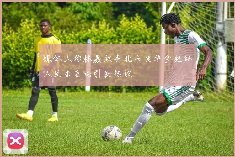 媒体人称林葳放弃北卡奖学金经纪人反击言论引发热议