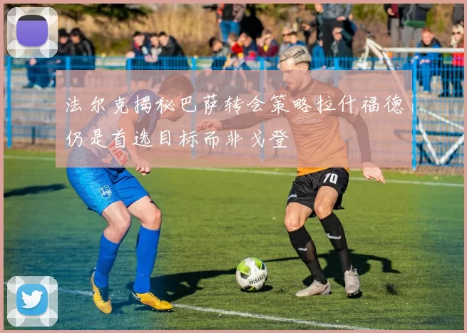 法尔克揭秘巴萨转会策略拉什福德仍是首选目标而非戈登