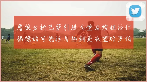 詹俊分析巴萨引进戈登后续租拉什福德的可能性与热刺更衣室对罗伯逊的需求