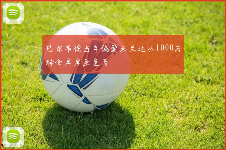 巴尔韦德当年偏爱米兰达以1000万转会库库至皇马
