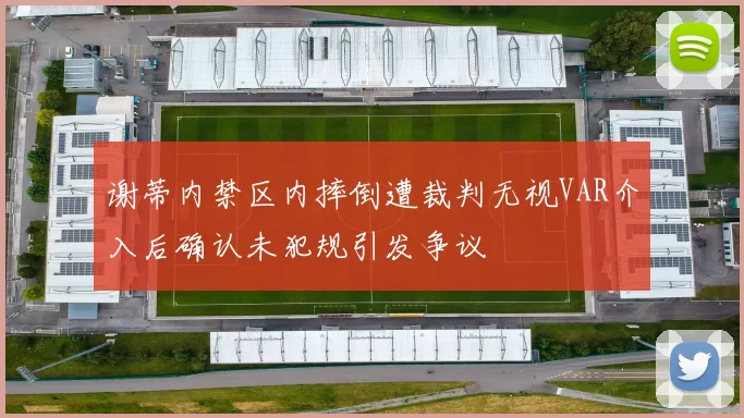 谢蒂内禁区内摔倒遭裁判无视VAR介入后确认未犯规引发争议