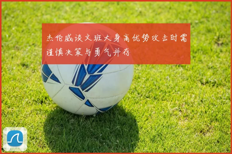 杰伦威谈文班大身高优势攻击时需谨慎决策与勇气并存