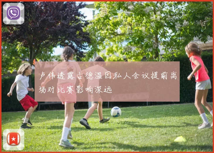 卢伟透露古德温因私人会议提前离场对比赛影响深远