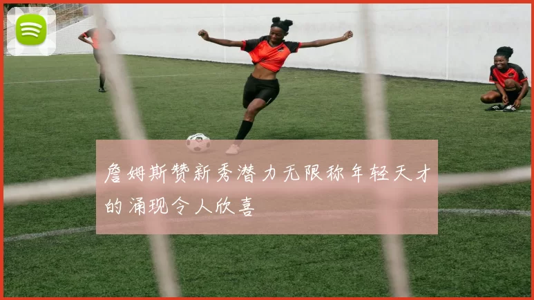 詹姆斯赞新秀潜力无限称年轻天才的涌现令人欣喜
