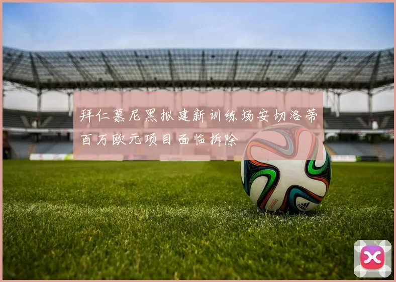 拜仁慕尼黑拟建新训练场安切洛蒂百万欧元项目面临拆除