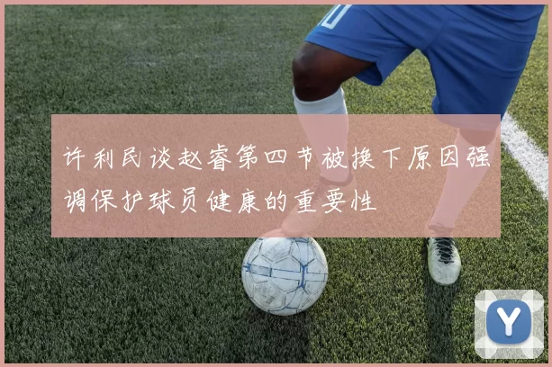 许利民谈赵睿第四节被换下原因强调保护球员健康的重要性