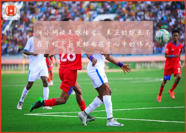 何小珂谈足球传奇：真正的球王不在于帽子和奖杯而在于心中的伟大